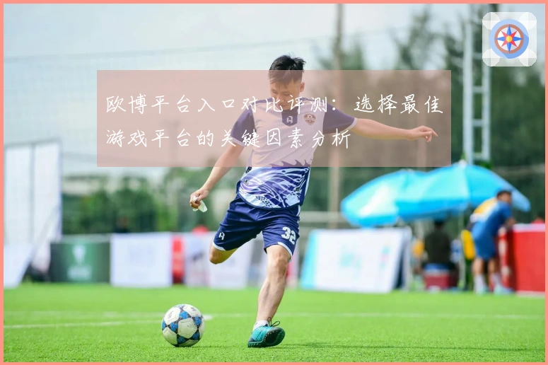 欧博平台入口对比评测：选择最佳游戏平台的关键因素分析