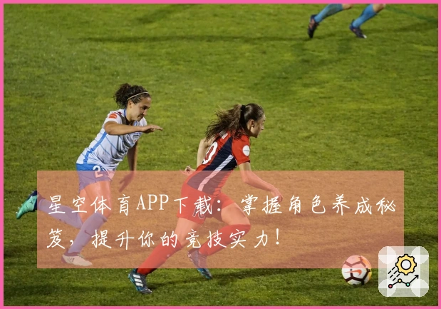 星空体育APP下载：掌握角色养成秘笈，提升你的竞技实力！