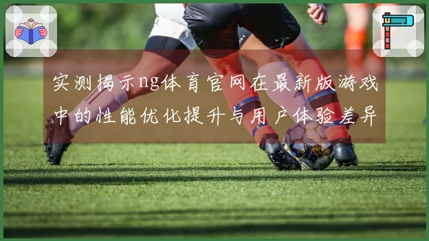 实测揭示ng体育官网在最新版游戏中的性能优化提升与用户体验差异
