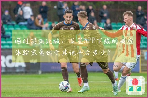 通过实测比较，亚星APP下载的游戏体验究竟优于其他平台多少？
