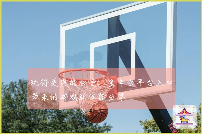 玩得更爽的秘密：金年会平台入口带来的游戏新体验分享