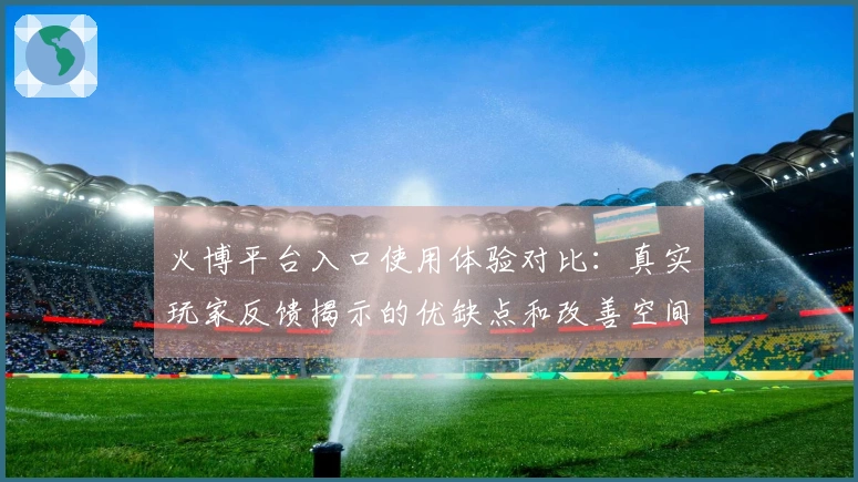 火博平台入口使用体验对比：真实玩家反馈揭示的优缺点和改善空间