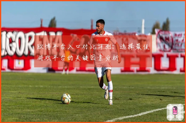 欧博平台入口对比评测：选择最佳游戏平台的关键因素分析