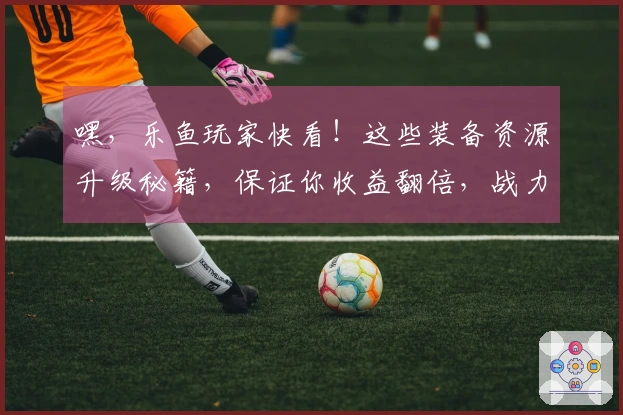 嘿，乐鱼玩家快看！这些装备资源升级秘籍，保证你收益翻倍，战力飙升！
