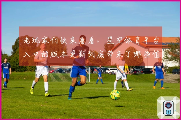 老玩家们快来看看，星空体育平台入口的版本更新到底带来了哪些值得关注的新变化！
