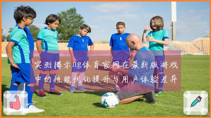 实测揭示ng体育官网在最新版游戏中的性能优化提升与用户体验差异